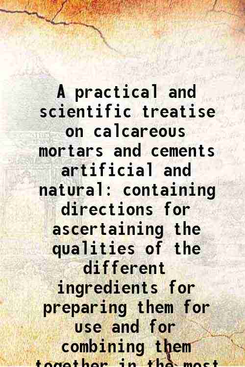 A practical and scientific treatise on calcareous mortars and cements …