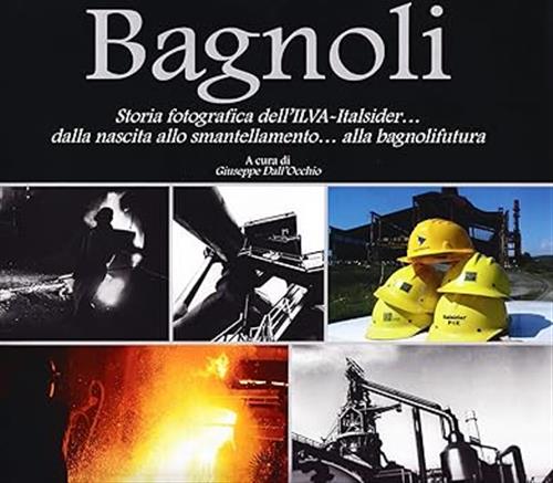 Bagnoli. Storia Fotografica Dell'ilva-Italsider Dalla Nascita Allo Smantellamento Alla Bagnolifutura