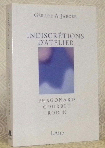 Indiscrétions d’atelier. Fragonard, Courbet, Rodin. Essais.