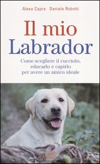 Il mio labrador. Come scegliere il cucciolo, educarlo e capirlo …