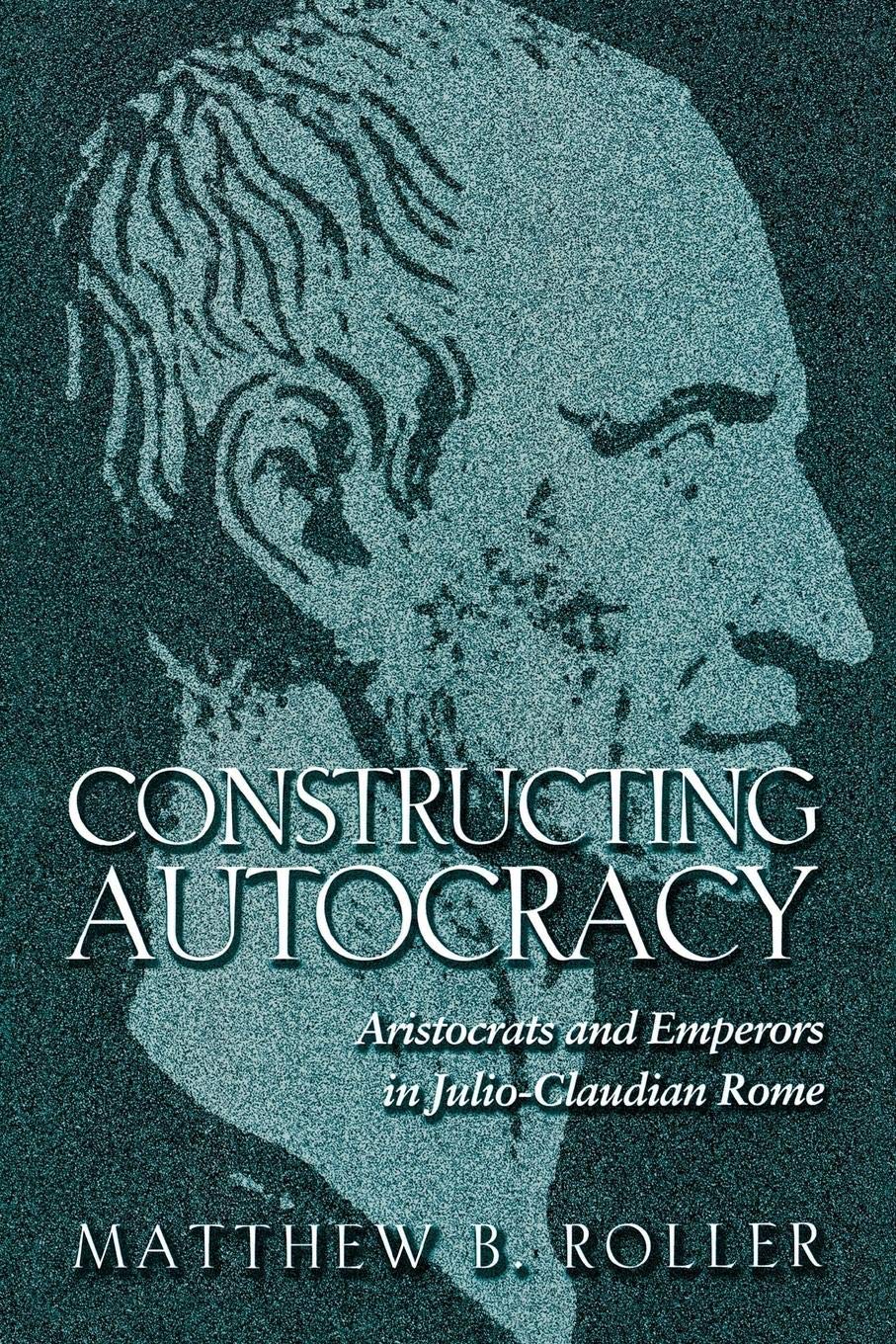 Constructing Autocracy: Aristocrats And Emperors In Julio-Claudian Rome