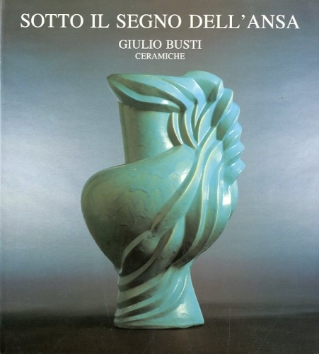 Giulio Busti ceramiche. Sotto il segno dell'ansa. .