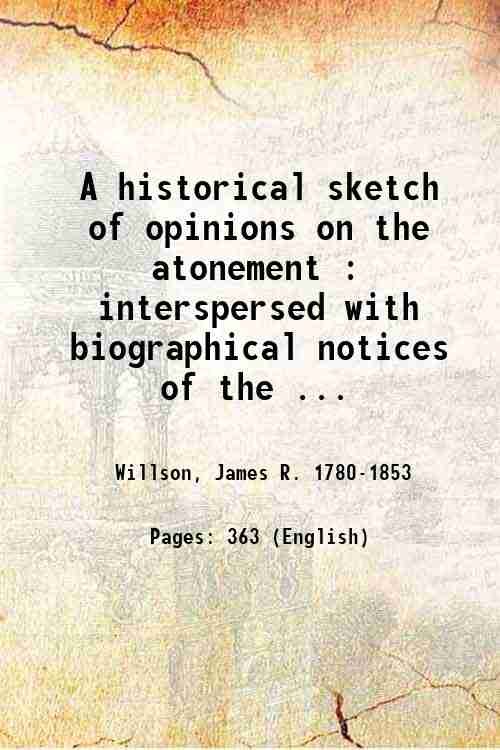 A historical sketch of opinions on the atonement : interspersed with biographical notices of the leading doctors, and outline of the sections of the church, from the incarnation of Christ, to the present time; with translations from Francis Turrettin, on the atonement / by James R. Willson. 1817