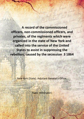 A record of the commissioned officers, non-commissioned officers, and privates, of the regiments which were organized in the state of New York and called into the service of the United States to assist in suppressing the rebellion, caused by the secession of some of the Southern states from the Union, A.D. 1861, as taken from the muster-in rolls on file in the Adjutant-General's Office, S.N.Y. Volume 3 1864