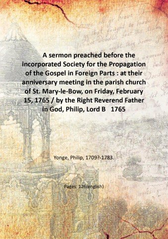 A sermon preached before the incorporated Society for the Propagation of the Gospel in Foreign Parts : at their anniversary meeting in the parish church of St. Mary-le-Bow, on Friday, February 15, 1765 / by the Right Reverend Father in God, Philip, Lord Bishop of Norwich. 1765