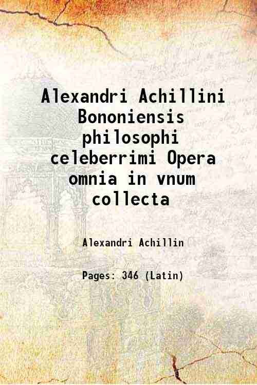 Alexandri Achillini Bononiensis philosophi celeberrimi Opera omnia in vnum collecta …