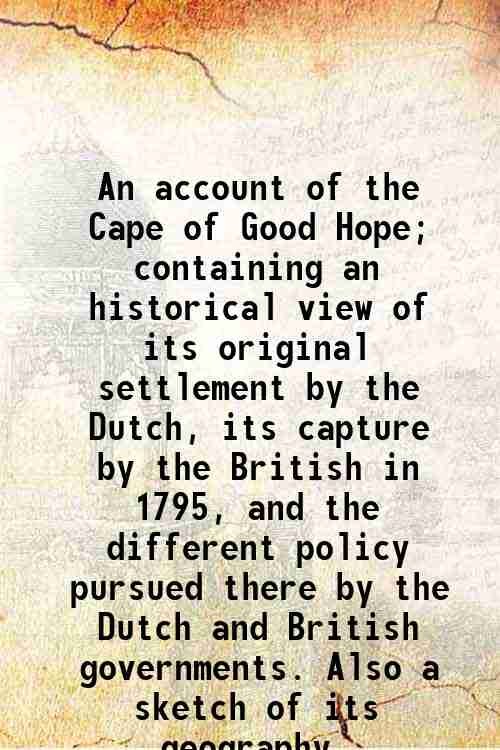 An account of the Cape of Good Hope; containing an historical view of its original settlement by the Dutch, its capture by the British in 1795, and the different policy pursued there by the Dutch and British governments. Also a sketch of its geography, productions, the manners and customs of the inhabitants, &c., &c., with a view of the political and commercial advantages which might be derived from its possession by Great Britain 1804