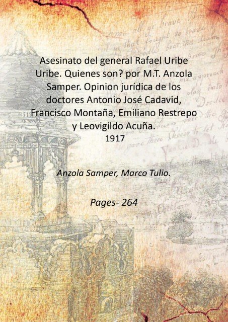 Asesinato del general Rafael Uribe Uribe. Quienes son? por M.T. Anzola Samper. Opinion juri?dica de los doctores Antonio Jose? Cadavid, Francisco Montan?a, Emiliano Restrepo y Leovigildo Acun?a. 1917