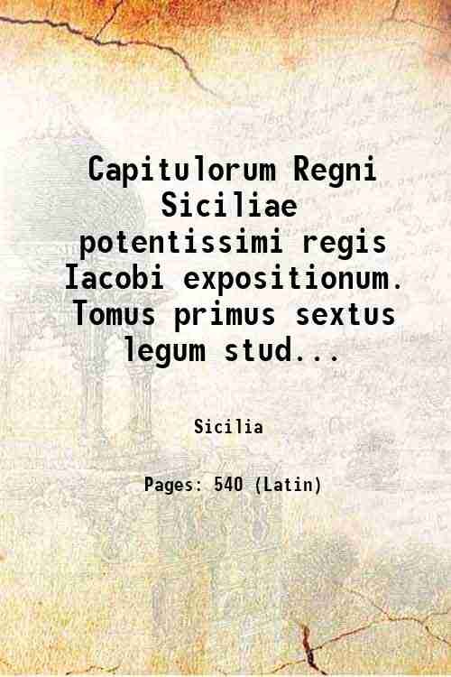 Capitulorum Regni Siciliae potentissimi regis Iacobi expositionum. Tomus primus sextus …