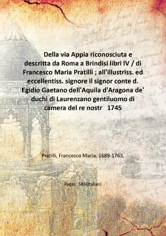 Della via Appia riconosciuta e descritta da Roma a Brindisi libri IV / di Francesco Maria Pratilli ; all'illustriss. ed eccellentiss. signore il signor conte d. Egidio Gaetano dell'Aquila d'Aragona de' duchi di Laurenzano gentiluomo di camera del re nostro signore. 1745