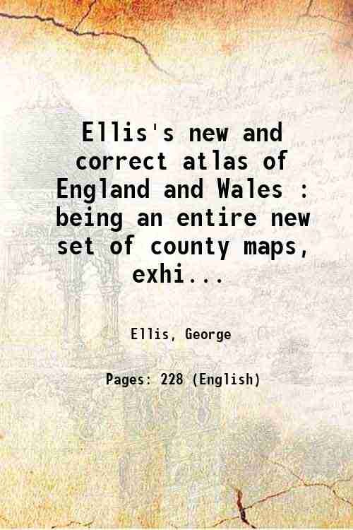 Ellis's new and correct atlas of England and Wales : being an entire new set of county maps, exhibiting all the direct & principal cross roads, cites & towns, & most considerable villages, parks, rivers, navigable canals, &c. accompanied by letter press descriptions of each county, and a brief sketch of the situations, beauties, and public buildings of the principal towns, also a list of fairs and upwards of two hundred and fifty routs from one county to another, with the principal inns of each town, a list of bankers, several useful & comprehensive tables, and a variety of information, worthy the attention of every gentleman, traveller, or man of business throughout the kingdm 1819