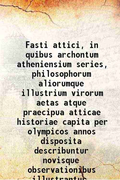 Fasti attici, in quibus archontum atheniensium series, philosophorum aliorumque illustrium …