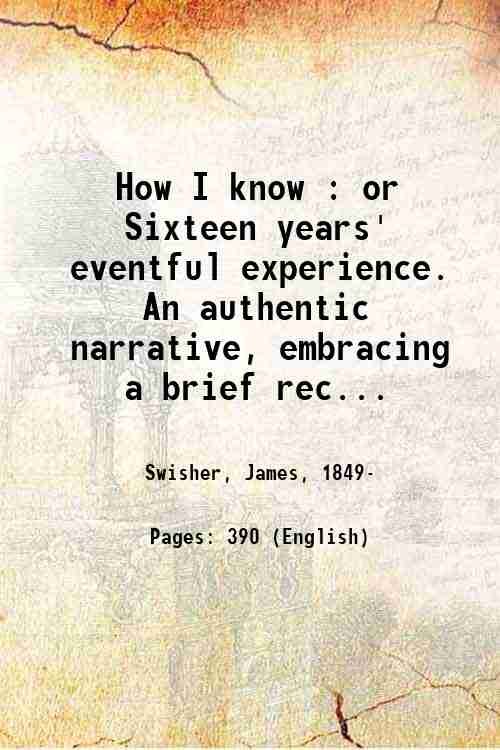 How I know : or Sixteen years' eventful experience. An authentic narrative, embracing a brief record of serious and severe service on the battle-fields of the South; a detailed account of hazardous enterprises . on the western frontier . , By James Swisher. 1880