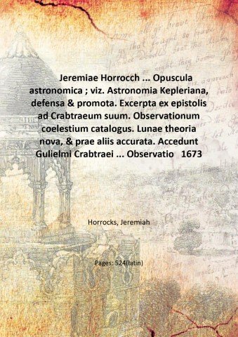 Jeremiae Horrocch . Opuscula astronomica ; viz. Astronomia Kepleriana, defensa & promota. Excerpta ex epistolis ad Crabtraeum suum. Observationum coelestium catalogus. Lunae theoria nova, & prae aliis accurata. Accedunt Gulielmi Crabtraei . Observationes coelestes. In calce adjiciuntur Johannis Flamstedii . De temporis aequatione diatriba. Numeri ad Lunae theoriam Horroccianam 1673