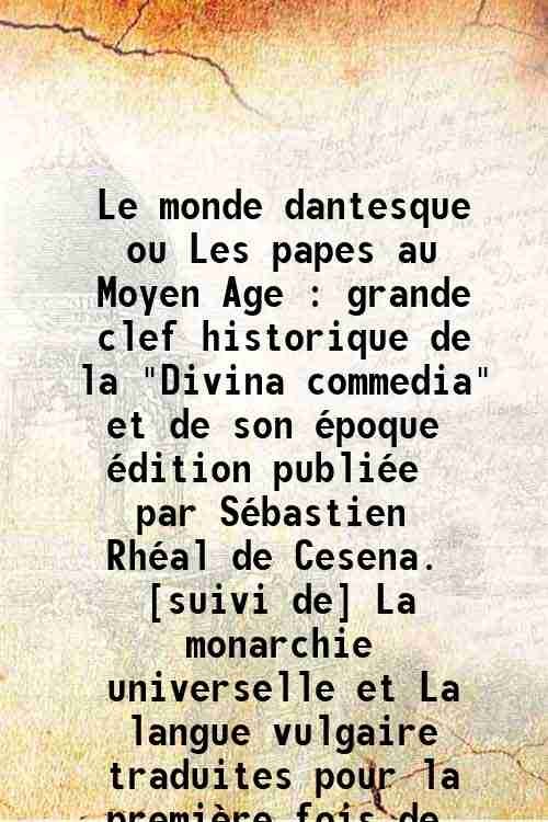Le monde dantesque ou Les papes au Moyen Age : grande clef historique de la "Divina commedia" et de son Èpoque / Èdition publiÈe par SÈbastien RhÈal de Cesena. [suivi de] La monarchie universelle et La langue vulgaire / traduites pour la premiËre fois de Dante Alighieri ; avec une introduction gÈnÈrale. [par SÈbastien RhÈal] 1856