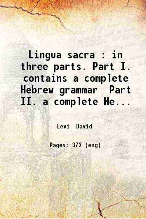 Lingua sacra : in three parts. Part I. contains a complete Hebrew grammar Part II. a complete Hebrew-English dictionary; containing all the words in the books of the Old Testament (being pure Hebrew); the Chaldee words in Daniel and Erza; Targums of Onkelas Jonathon and Jerusalem; and such words in the Talmud and writings of the most eminent rabbins as serve to illustrate Scripture. Part III. to contain all words term of art and phrases used in the English tongue explained in Hebrew / David Levi. v.01. Volume 1 1803