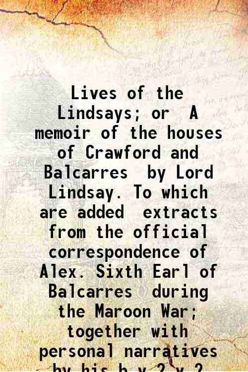 Lives of the Lindsays; or, A memoir of the houses of Crawford and Balcarres, by Lord Lindsay. To which are added, extracts from the official correspondence of Alex. Sixth Earl of Balcarres, during the Maroon War; together with personal narratives by his brothers, Robert, Colin, James, John, and Hugh Lindsay. Volume 2 1840