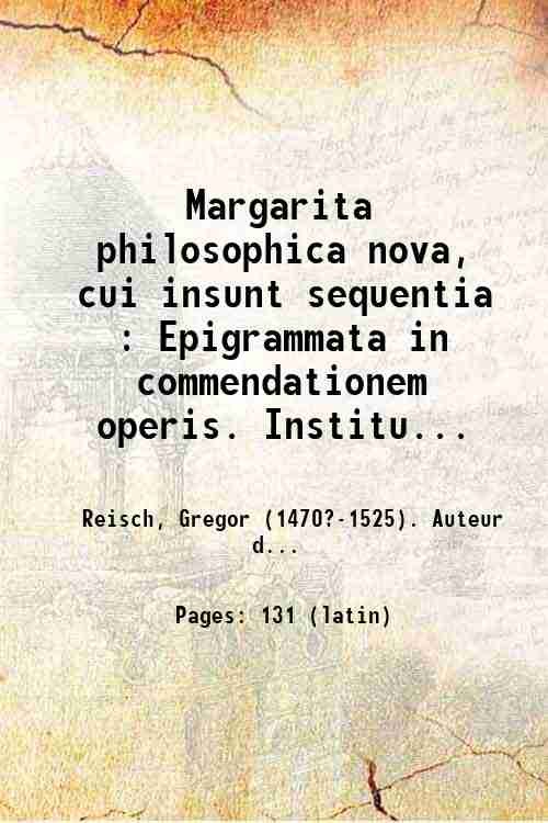 Margarita philosophica nova, cui insunt sequentia : Epigrammata in commendationem operis. Institutio grammaticae latinae. Praecepta logices. Rhetoricae informatio. Ars memorandi. Ravennatis Beroaldi Modus componendi epistolas. Arithmetica. Musica plana. Geometrie principia. Astronomia cum quibusdam de astrologia. Philosophia naturalis. Moralis philosophia cum figuris. - Appendix Matheseos in Margaritam philosophicam. Sequuntur nonvatim ["sic"] quae in hac appendice complectuntur : Grecarum litterarum institutiones. Hebraicarum litterarum rudimenta. Musicae figuratae institutiones. Architecturae et perspectivae rudimenta. Quadrantum varie compositiones. Astrolabii messehalath compositio. Astrolabii novi geographici compositio. Formatio