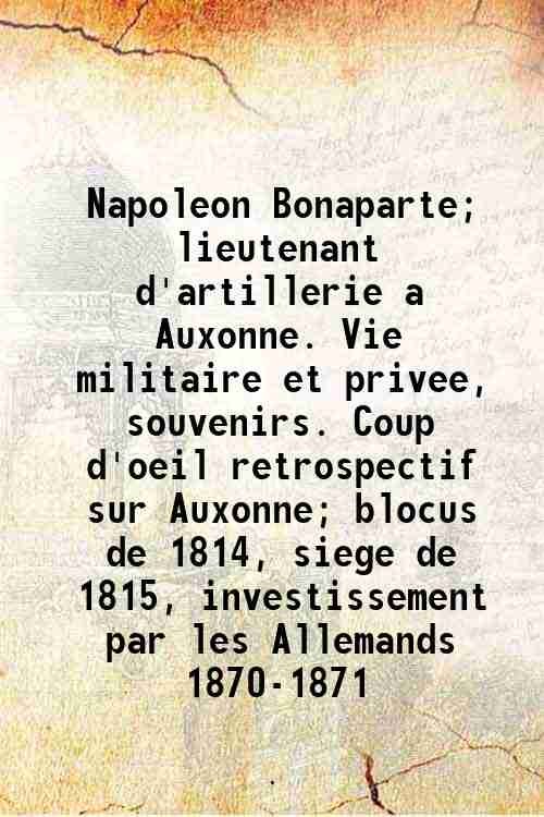 Napoleon Bonaparte; lieutenant d'artillerie a Auxonne. Vie militaire et privee, …