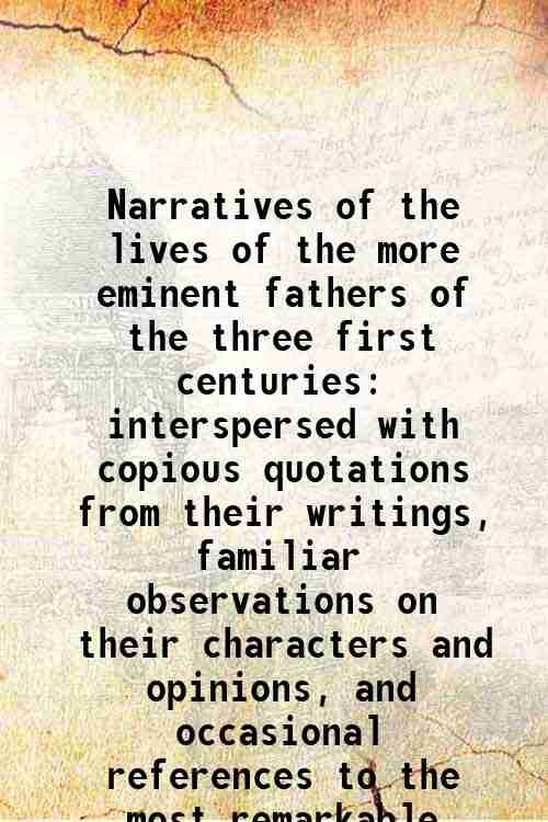 Narratives of the lives of the more eminent fathers of the three first centuries interspersed with copious quotations from their writings, familiar observations on their characters and opinions, and occasional references to the most remarkable events an 1817