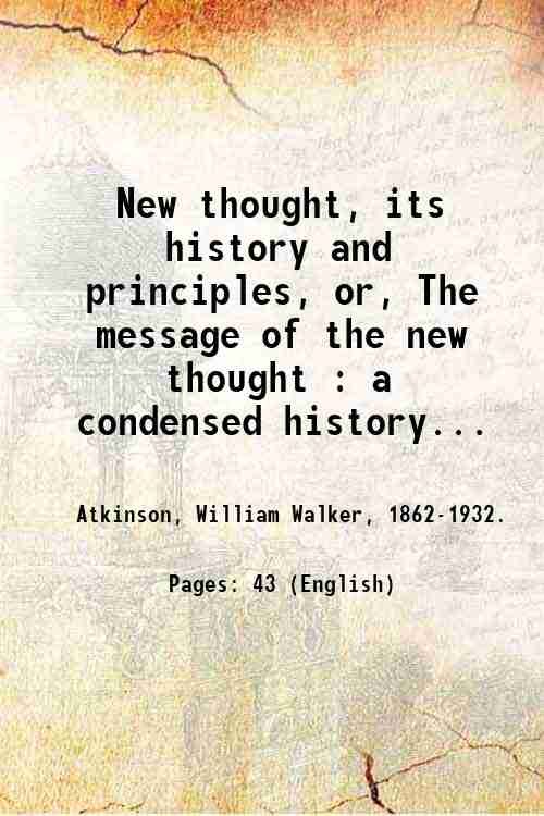 New thought, its history and principles, or, The message of the new thought : a condensed history of its real origin with statement of its basic principles and true aims / by William, Walker Atkinson. 1915