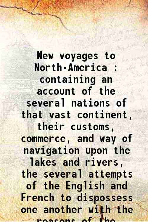 New voyages to North-America : containing an account of the several nations of that vast continent, their customs, commerce, and way of navigation upon the lakes and rivers, the several attempts of the English and French to dispossess one another with the reasons of the miscarriage of the former, and the various adventures between the French and the Iroquese confederates of England from 1683 to 1694 : a geographical description of Canada and a natural history of the country with remarks upon their government, and the interest of the English and French in their commerce : also a dialogue between the author and a general of the savages, giving a full view of the religion and strange opinions of those people : with an account of the author's
