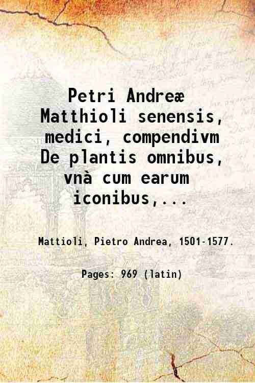 Petri AndreÊ Matthioli senensis, medici, compendivm De plantis omnibus, vn‡ cum earum iconibus, de quibus scripsit suis in commentariis in Dioscoridem editis, in eorum studiosorum commodum, atque vsum : qui plantis conquirendis, ac indagandis student. Accessit prÊterea ad calcem opusculum de itinere, quo Ë Verona in Baldum montem plantarum refertissimum itur; iisdem studiosis vtilissimum. Francisco Calceolario pharmacopÊo Veronensi auctore . 1571
