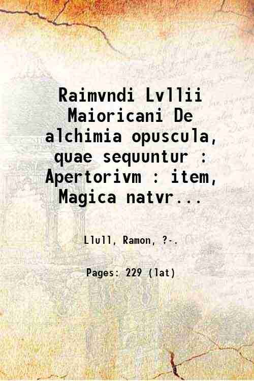 Raimvndi Lvllii Maioricani De alchimia opuscula, quae sequuntur : Apertorivm : item, Magica natvralis : item, De secretis natvrae, seu, De quinta essentia liber unus, jam non mutilus, ut in prioribus editionibus omnibus : adiecimus enim, Tertiam distictionem de transmutatione metallorum, quae plusquam dimidia pars est totius libri. 1546