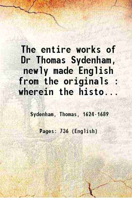 The entire works of Dr Thomas Sydenham, newly made English from the originals : wherein the history of acute and chronic diseases, and the safest and most effectual methods of treating them, are faithfully, clearly, and accurately delivered. 1763