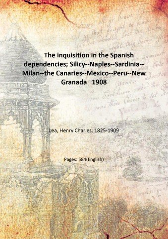 The inquisition in the Spanish dependencies; Silicy--Naples--Sardinia--Milan--the Canaries--Mexico--Peru--New Granada 1908