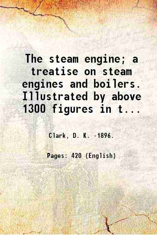 The steam engine; a treatise on steam engines and boilers. Illustrated by above 1300 figures in the text, and a series of folding plates drawn to scale. By Daniel Kinnear Clark. Volume 1 1890