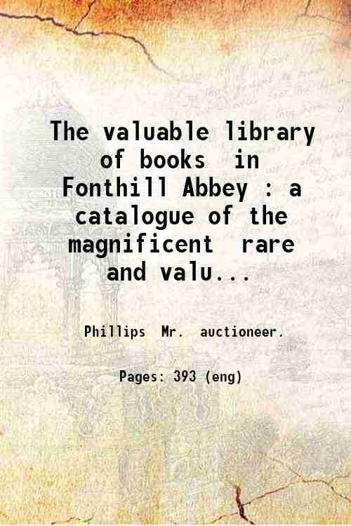 The valuable library of books in Fonthill Abbey : a catalogue of the magnificent rare and valuable library (of 20 000 volumes) illustrated in many instances with two and three sets of proof and other plates; generally of the most choice editions; selected with great care and utmost liberality during the last forty years; also of the books of prints galleries of art curious missals and manuscripts the Persian and Chinese drawings &c. &c. &c. : which will be sold by auction by Mr. Phillips at the abbey . 1823