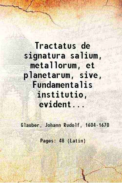 Tractatus de signatura salium, metallorum, et planetarum, sive, Fundamentalis institutio, evidentissimË monstrans, quo pacto facillimË non sol˘m salium, metallorum, atque planetarum, sed etiam appellationum, & nominum ipsis impositorum vires, significatio, natura, & proprietates, non ex libris, aut scriptis, sed nud‚ ipsorum signatur‚, circuli & quadrati ope, cognosci, addisci, & supputari queant . / opusculum conscriptum, & in lucem editum a Joanne Rudolpho Glaubero 1659