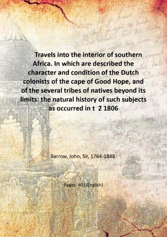 Travels into the interior of southern Africa. In which are described the character and condition of the Dutch colonists of the cape of Good Hope, and of the several tribes of natives beyond its limits: the natural history of such subjects as occurred in the animal, mineral, and vegetable kingdoms; and the geography of the southern extremity of Africa. Comprehending also a topographical and statistical sketch of Cape Colony: with an inquiry into its importance as a naval and military station, as a commercial emporium; and as a territorial possession. By John Barrow . Volume 2 1806