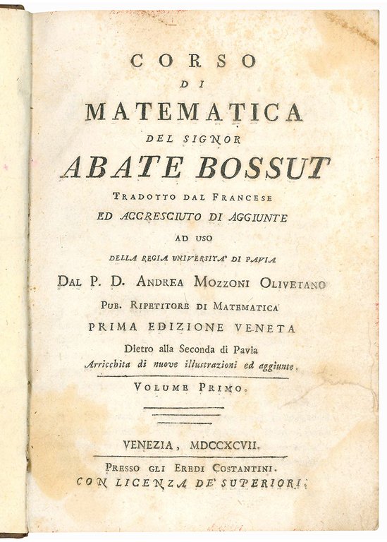 Corso di matematica del signor abate Bossut tradotto dal francese ed accresciuto di aggiunte ad uso della Regia Università di Pavia dal p.d. Andrea Mozzoni Olivetano pub. ripetitore di matematica. Prima edizione veneta dietro alla seconda di Pavia arricchita di nuove illustrazioni ad aggiunte. Volume primo
