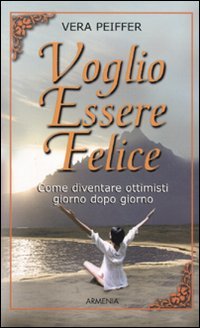 Voglio Essere Felice. Come Diventare Ottimisti Giorno Dopo Giorno