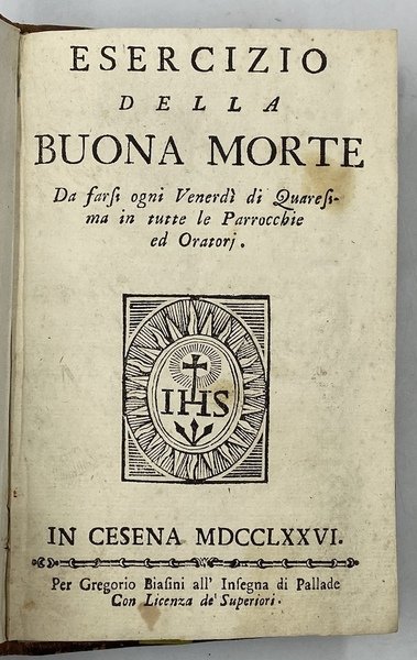 ESERCIZIO DELLA BUONA MORTE. Da farsi ogni Venerdì di Quaresima in tutte le Parrocchie ed Oratori. IN CESENA MDCCLXXVI. Per Gregorio Biasini all’Insegna di Pallade. [legato con] Brevi Divote Considerazioni PREGHIERE ED ORAZIONI Con le quali può ogn’Anima fedele prepararsi alla venuta DELLO SPIRITO SANTO Ed impetrare i suoi doni. Raccolte, e date in luce a beneficio di tutti dalle MM. RR. Madri dello Spirito Santo di Cesena In occasione di celebrare con Religiosa pompa l’anniversaria Festa nelli tre giorni di Pentecoste E DALLE MEDESIME Dedicate i segno di profondissimo ossequio al merito sublime Dell’Ill.mo e Rev.mo Monsignore FRANCESCO DE’ CONTI AGUSELLI. IN CESENA 1777. Per LUDOVICO GENESTRI.