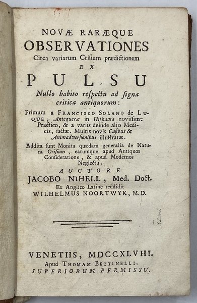 NOVÆ RARÆQUE OBSERVATIONES Circa variarium Crisium prædictionem EX PULSU Nullo habito respecto ad signa critica antiquorum: Primum a FRANCISCO SOLANO de LUQUE, Antequeræ in Hispania novissime Practico, & a varios deinde alias Medicis, factæ. Multis novis Casibus & Animadversionibus illustratæ. Addita sunt Monita quædam generalia de Natura Crisium, eaurmque apud Antiquos Consideratione, & apud Modernos Neglectu. AUCTORE JACOBO NIHELL, Med. Doct. Ex Anglico Latine redditi WILHELMUS NOORTWYK, M. D. VENETIIS, MDCCXLVIII. Apud Thomas Bettinelli. [1748]