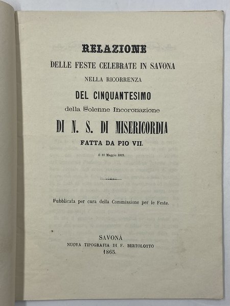 RELAZIONE DELLE DESTE CELEBRATE IN SAVONA NELLA RICORRENZA DEL CINQUANTESIMO DELLA SOLENNE INCORONAZIONE DI N. S. DI MISERICORDIA FATTA DA PIO VII IL 10 MAGGIO 1815. Pubblicata per cura della Commissione per le Feste.