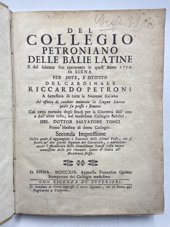 DEL COLLEGIO PETRONIANO DELLE BALIE LATINE E del solenne suo aprimento in quest'Anno 1719. In SIENA PER DOTE, E ISTITUTO DEL CARDINALE RICCARDO PETRONI A benefizio di tutta la nazione italiana ad effetto di rendere naturale la Lingua Latina quale fu presso i Romani. Col vero metodo degli Studj per la Gioventù dell'uno e dell'altro sesso, nel medesimo Collegio stabiliti. DEL DOTTOR SALVATORE TONCI Primo Medico in detto Collegio. Seconda Impressione nella quale si aggiungono i Racconti delle solenni Feste, che si fecero ne' due giorni seguenti del Carnevale, e particolarmente l'Accademia delle Gentildonne Sanesi colla nuova ammissione delle più rinomate Dame d'Italia alt'Accademia stessa. IN SIENA. MDCCXIX. Appresso Francesco Quinza