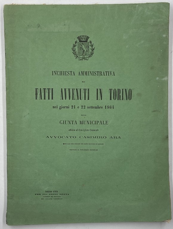 INCHIESTA AMMINISTRATIVA SUI FATTI AVVENUTI IN TORINO nei giorni 21 e 22 settembre 1864 dalla GIUNTA MUNICIPALE affidata al Consigliere Comunale AVVOCATO CASIMIRO ARA. TORINO 1864 PER GLI EREDI BOTTA Tipografi del Municipio nel Palazzo Carignano.