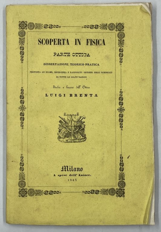 SCOPERTA IN FISICA PARTE OTTICA. Come a causa delle introduzioni dei sistemi illuminatori, ad argano ed a gaz, abbia origine quell’infinito aumento di fisici malori, come sono le le malattie d’occhi, le cateratte, le lente amaurosi, le cefalitidi, le affezioni nervose, le morti subitanee, ec. ec. ec. E quali siano i mezzi preservativi od igienici che sino ad ora la scienza ottica offre a pubblico vantaggio. DISSERTAZIONE TEORICO-PRATICA PROPOSTA AD ESAME, ESPERIENZA E RAGIONATO GIUDIZIO DEGLI SCIENZIATI DI TUTTE LE COLTE NAZIONI. STUDIO E LAVORO DELL’OTTICO LUIGI BRENTA. MILANO, TIPOGRAFIA E LIBRERIA PIROTTA E C. 1843.