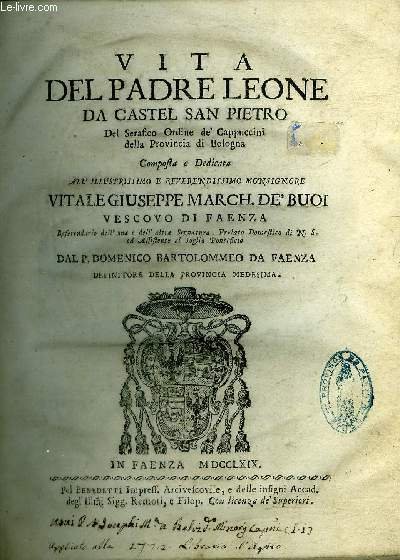 VITA DEL PADRE LEONE DA CASTEL SAN PIETRO DEL SERAFICO ORDINE DE CAPPUCCINI DELLA PROVINCIA DI BOLOGNA COMPOSTA E DEDICATA ALL ILLUSTRISSIMO E REVERENDISSIMO MONSIGNORE VITALE GIUSEPPE MARCHE. DE' BUOI VESCOVO DI FAENZA.