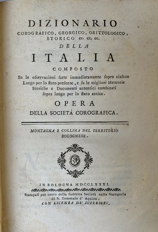 DIZIONARIO COROGRAFICO, GEORGICO, ORITTOLOGICO, STORICO ec. ec. ec. della Italia composto su le osservazioni fatte immediatamente sopra ciascun Luogo per lo stato presente, e su le migliori Memorie Storiche e Documenti autentici combinati sopra luogo per lo stato antico. Opera della Società Corografica. Montagna e Collina del territorio bolognese. Bologna, S. Tommaso d'Aquino, 1781. Segue: Idem. Pianura del territorio bolognese Parte prima. Ibidem, 1785. Unito: DESCRIZIONE ovvero prospetto generale della Pianura bolognese, circondario, confini,. Ragguaglio del contenuto in un Opera concernente alla stessa pianura. Metodo tenuto dall'Autore nel distenderla con Note.