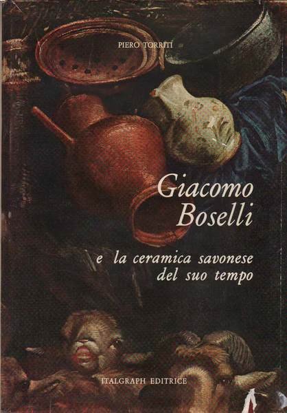 GIACOMO BOSELLI. - E la ceramica savonese del suo tempo.