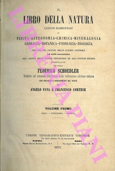 Il libro della natura. Lezioni elementari di fisica - astronomia - chimica - mineralogia - geologia - botanica - fisiologia - zoologia per uso dei cultori delle scienze naturali ed utili sovratutto agli alunni delle Scuole Secondarie ed agli Istituti Tecnici compilate dal dottor Federico Schoedler. Tradotte col consenso dell'autore sulla tredicesima edizione tedesca con aggiunte e schiarimenti nel testo da Angelo Fava e Francesco Cortese.