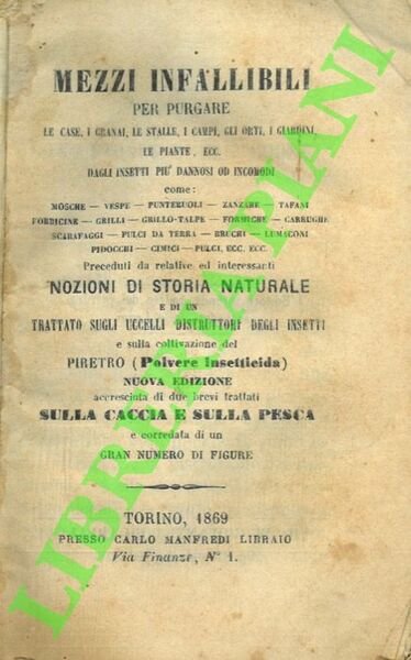 Mezzi infallibili per purgare le case, i granai, le stalle, i campi, gli orti, i giardini, le piante, ecc. dagli insetti più dannosi od incomodi come: mosche, vespe, punteruoli, zanzare, tafani, forbicine, grilli, grillo-talpe, formiche, carrughe, scarafaggi, pulci da terra, bruchi, lumaconi, pidocchi, cimici, pulci, ecc. ecc. Preceduti da relative e interessanti Nozioni di Storia Naturale e di un Trattato sugli Uccelli Distruttori degli Insetti e sulla coltivazione del Piretro (Polvere Insetticida). Nuova edizione accresciuta di due brevi trattati sulla caccia e sulla pesca corredata di un gran numero di figure.