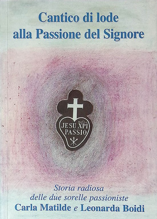 Cantico di lode alla Passione del Signore. Storia radiosa delle due sorelle passioniste Carla Matilde e Leonarda Boidi