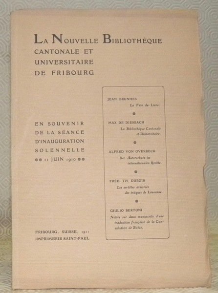 La Nouvelle Bibliothèque cantonale et universitaire de Fribourg. En souvenir de la séance d’inauguration solennelle 11 juin 1910. - La Fête du Livre par Jean Brunhes. - La Bibliothèque cantonale et universitaire par Max de Diesbach. - Der Autorschutz im internationalen Rechte von Alfred von Overbeck. - Les en-têtes armoriés des évêques de Lausanne par Fréd. Th. Dubois. - Notice sur deux manuscrits d’une traduction française de la Consolation de Boëce par Giulio Bertoni.
