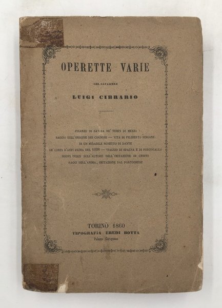 OPERETTE varie del cavaliere Luigi Cibrario. FINANZE di SAVOIA ne' tempi di mezzo. Saggio sull'Origine dei COGNOMI. Vita di Filiberto PINGONE. Di un mirabile SONETTO di DANTE. De Conti di ASTI prima del 1098. Nota sul COMMERCIO degli SCHIAVI a GENOVA nel secolo XIV. Viaggio di SPAGNA e PORTOGALLO del 1849. Nuovi indizi storici relativamente all.AUTORE dell'IMITAZIONE di CRISTO [Giovanni GERSO*. Raggi dell'anima - Imitazione dal Portoghese.